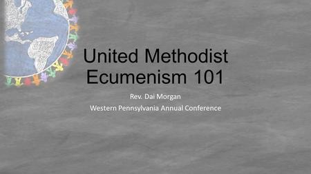 United Methodist Ecumenism 101 Rev. Dai Morgan Western Pennsylvania Annual Conference.