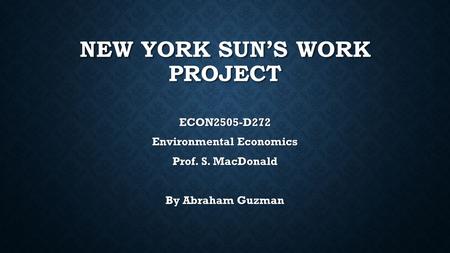 NEW YORK SUN’S WORK PROJECT ECON2505-D272 Environmental Economics Prof. S. MacDonald By Abraham Guzman.