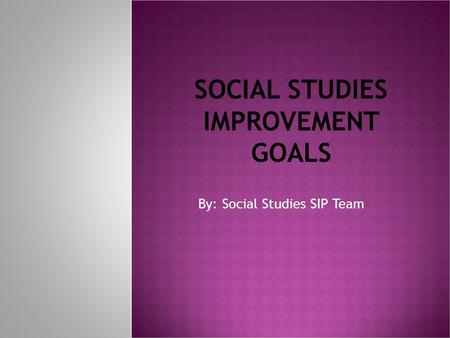 SOCIAL STUDIES IMPROVEMENT GOALS By: Social Studies SIP Team.