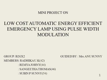 MINI PROJECT ON LOW COST AUTOMATIC ENERGY EFFICIENT EMERGENCY LAMP USING PULSE WIDTH MODULATION GROUP: B2GX2 GUIDED BY : Mrs.ANU SUNNY MEMBERS: RADHIKA.