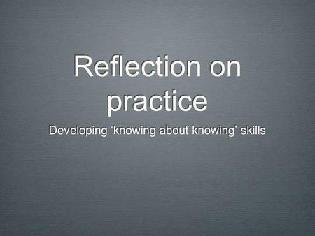 Reflection on practice Developing ‘knowing about knowing’ skills.