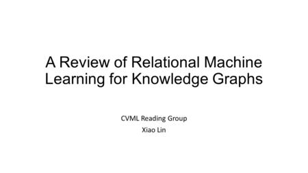 A Review of Relational Machine Learning for Knowledge Graphs CVML Reading Group Xiao Lin.