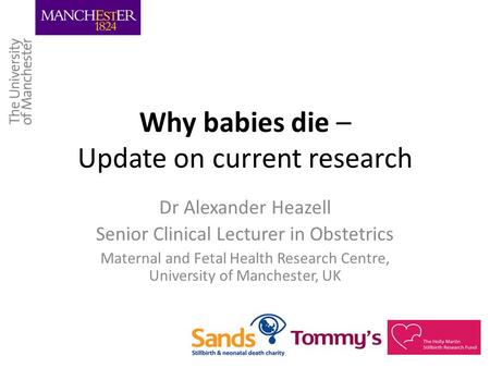 Why babies die – Update on current research Dr Alexander Heazell Senior Clinical Lecturer in Obstetrics Maternal and Fetal Health Research Centre, University.