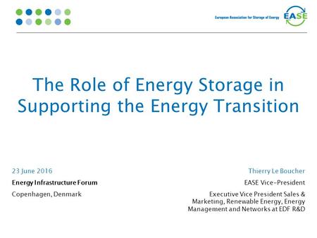 The Role of Energy Storage in Supporting the Energy Transition 23 June 2016 Energy Infrastructure Forum Copenhagen, Denmark Thierry Le Boucher EASE Vice-President.