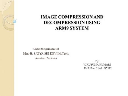 IMAGE COMPRESSION AND DECOMPRESSION USING ARM9 SYSTEM Under the guidance of Mrs. B. SATYA SRI DEVI,M.Tech, Assistant Professor By V. KUSUMA KUMARI Roll.