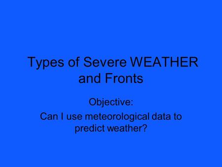 Types of Severe WEATHER and Fronts Objective: Can I use meteorological data to predict weather?