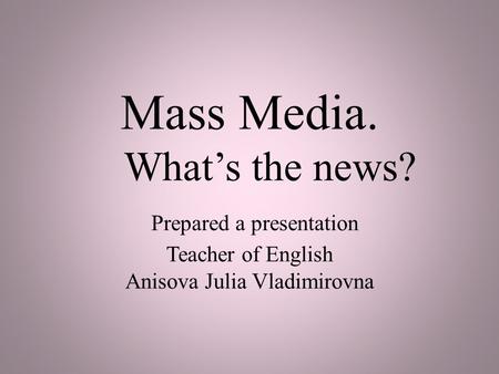 Mass Media. What’s the news? Prepared a presentation Teacher of English Anisova Julia Vladimirovna.