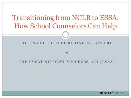 THE NO CHILD LEFT BEHIND ACT (NCLB) & THE EVERY STUDENT SUCCEEDS ACT (ESSA) Transitioning from NCLB to ESSA: How School Counselors Can Help ROWLEY, 2016.