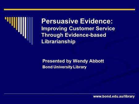 Persuasive Evidence: Improving Customer Service Through Evidence-based Librarianship Presented by Wendy Abbott Bond University.