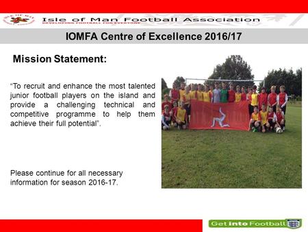 IOMFA Centre of Excellence 2016/17 SLIDE 1 Mission Statement: “To recruit and enhance the most talented junior football players on the island and provide.