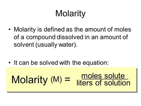 Molarity Molarity is defined as the amount of moles of a compound dissolved in an amount of solvent (usually water). It can be solved with the equation: