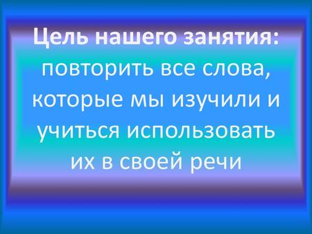 Цель нашего занятия: повторить все слова, которые мы изучили и учиться использовать их в своей речи.