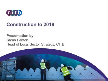 © CITB Construction to 2018 Presentation by Sarah Fenton Head of Local Sector Strategy, CITB.