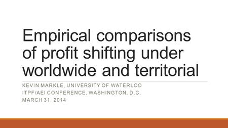 Empirical comparisons of profit shifting under worldwide and territorial KEVIN MARKLE, UNIVERSITY OF WATERLOO ITPF/AEI CONFERENCE, WASHINGTON, D.C. MARCH.