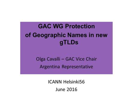 GAC WG Protection of Geographic Names in new gTLDs Olga Cavalli – GAC Vice Chair Argentina Representative ICANN Helsinki56 June 2016.