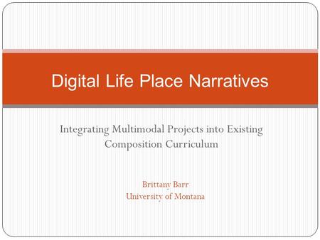 Integrating Multimodal Projects into Existing Composition Curriculum Digital Life Place Narratives Brittany Barr University of Montana.