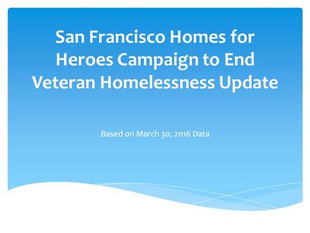 San Francisco Homes for Heroes Campaign to End Veteran Homelessness Update Based on March 30, 2016 Data.