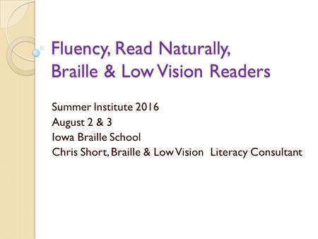 Fluency, Read Naturally, Braille & Low Vision Readers Summer Institute 2016 August 2 & 3 Iowa Braille School Chris Short, Braille & Low Vision Literacy.