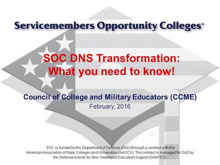 SOC DNS Transformation: What you need to know! Council of College and Military Educators (CCME) February, 2016 SOC is funded by the Department of Defense.