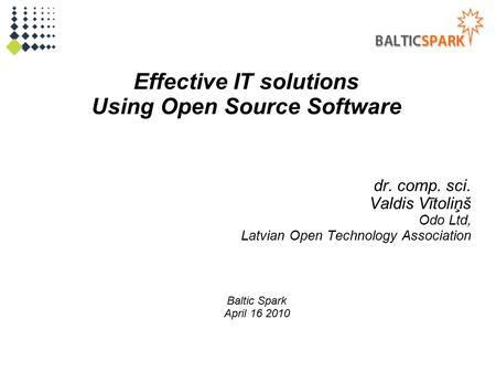 Effective IT solutions Using Open Source Software dr. comp. sci. Valdis Vītoliņš Odo Ltd, Latvian Open Technology Association Baltic Spark April 16 2010.