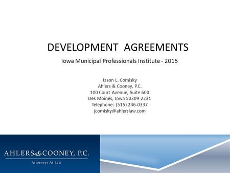 DEVELOPMENT AGREEMENTS Iowa Municipal Professionals Institute - 2015 Jason L. Comisky Ahlers & Cooney, P.C. 100 Court Avenue, Suite 600 Des Moines, Iowa.