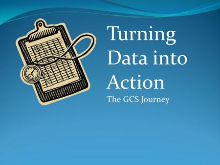 Turning Data into Action The GCS Journey. Where we started We had data everywhere It didn’t come with instructions We talked about data-based decision.