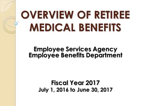 OVERVIEW OF RETIREE MEDICAL BENEFITS Employee Services Agency Employee Benefits Department Fiscal Year 2017 July 1, 2016 to June 30, 2017.