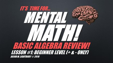 IT’S TIME FOR… BASIC ALGEBRA REVIEW! JACOB M. LIGHTBODY © 2016 LESSON #1: BEGINNER LEVEL (+ & - ONLY)