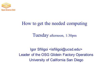 How to get the needed computing Tuesday afternoon, 1:30pm Igor Sfiligoi Leader of the OSG Glidein Factory Operations University of California San Diego.