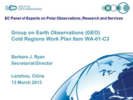 Group on Earth Observations (GEO) Cold Regions Work Plan Item WA-01-C3 Barbara J. Ryan Secretariat Director Lanzhou, China 13 March 2013 EC Panel of Experts.