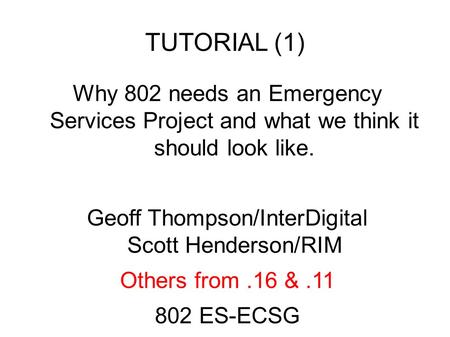 TUTORIAL (1) Why 802 needs an Emergency Services Project and what we think it should look like. Geoff Thompson/InterDigital Scott Henderson/RIM Others.