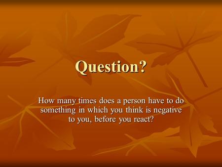 Question? How many times does a person have to do something in which you think is negative to you, before you react?