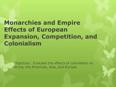 Monarchies and Empire Effects of European Expansion, Competition, and Colonialism Objective: Evaluate the effects of colonialism on Africa, the Americas,