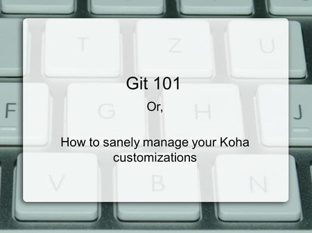 Git 101 Or, How to sanely manage your Koha customizations.