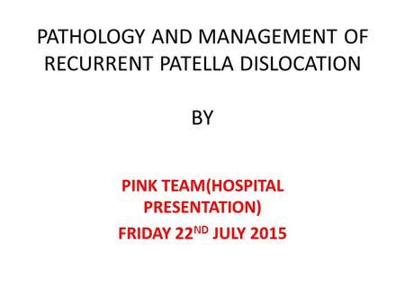 PATHOLOGY AND MANAGEMENT OF RECURRENT PATELLA DISLOCATION BY PINK TEAM(HOSPITAL PRESENTATION) FRIDAY 22 ND JULY 2015.