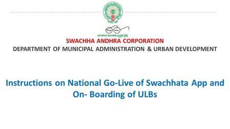 SWACHHA ANDHRA CORPORATION DEPARTMENT OF MUNICIPAL ADMINISTRATION & URBAN DEVELOPMENT Instructions on National Go-Live of Swachhata App and On- Boarding.