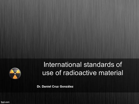 International standards of use of radioactive material Dr. Daniel Cruz González.