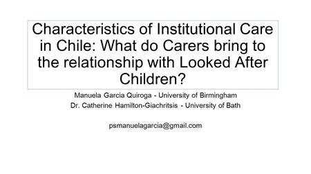 Institutional Characteristics of Institutional Care in Chile: What do Carers bring to the relationship with Looked After Children? Manuela Garcia Quiroga.