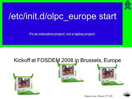 /etc/init.d/olpc_europe start It's an education project, not a laptop project. Holger Levsen, February 23 th 2008 Kickoff at FOSDEM 2008 in Brussels, Europe.