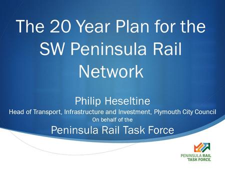  The 20 Year Plan for the SW Peninsula Rail Network Philip Heseltine Head of Transport, Infrastructure and Investment, Plymouth City Council On behalf.