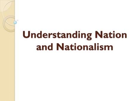 Understanding Nation and Nationalism. In order to understand nationalism, what a nation is, or how nation-states are created, we must first examine what.