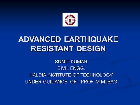 ADVANCED EARTHQUAKE RESISTANT DESIGN SUMIT KUMAR CIVIL ENGG. HALDIA INSTITUTE OF TECHNOLOGY UNDER GUIDANCE OF:- PROF. M.M.BAG.