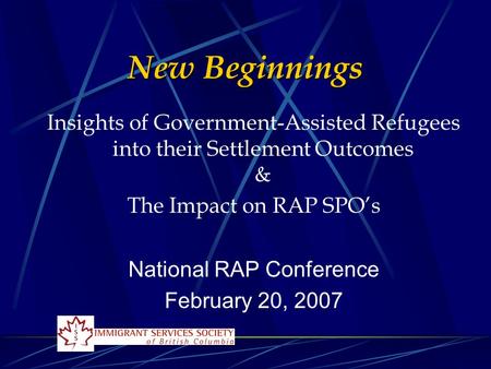 New Beginnings Insights of Government-Assisted Refugees into their Settlement Outcomes & The Impact on RAP SPO’s National RAP Conference February 20, 2007.