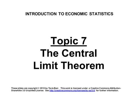 INTRODUCTION TO ECONOMIC STATISTICS Topic 7 The Central Limit Theorem These slides are copyright © 2010 by Tavis Barr. This work is licensed under a Creative.