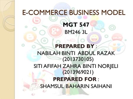 E-COMMERCE BUSINESS MODEL MGT 547 BM246 3L PREPARED BY : NABILAH BINTI ABDUL RAZAK (2013730105) SITI AFIFAH ZAHRA BINTI NORJELI (2013969021) PREPARED FOR.