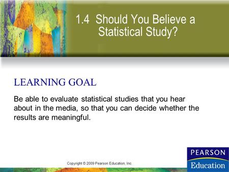 Copyright © 2009 Pearson Education, Inc. 1.4 Should You Believe a Statistical Study? LEARNING GOAL Be able to evaluate statistical studies that you hear.