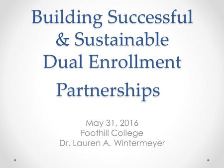 Building Successful & Sustainable Dual Enrollment Partnerships May 31, 2016 Foothill College Dr. Lauren A. Wintermeyer.