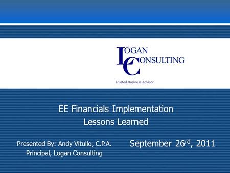 Trusted Business Advisor September 26 rd, 2011 EE Financials Implementation Lessons Learned Presented By: Andy Vitullo, C.P.A. Principal, Logan Consulting.