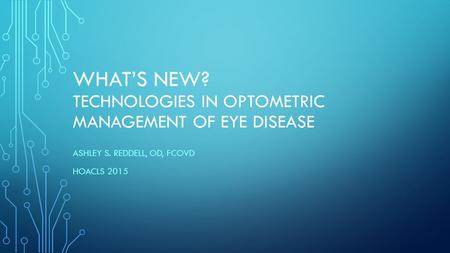 WHAT’S NEW? TECHNOLOGIES IN OPTOMETRIC MANAGEMENT OF EYE DISEASE ASHLEY S. REDDELL, OD, FCOVD HOACLS 2015.