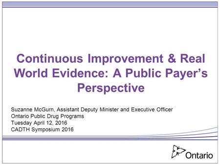 Continuous Improvement & Real World Evidence: A Public Payer’s Perspective Suzanne McGurn, Assistant Deputy Minister and Executive Officer Ontario Public.